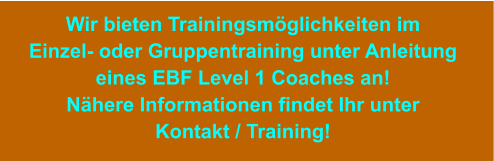 Wir bieten Trainingsmöglichkeiten im Einzel- oder Gruppentraining unter Anleitung eines EBF Level 1 Coaches an! Nähere Informationen findet Ihr unter Kontakt / Training!