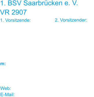 1. BSV Saarbrücken e. V. VR 2907 1. Vorsitzende:			2. Vorsitzender: Ulrike Schneider		Jürgen Louia-Kretz Reuterstraße 5		 66117 Saarbrücken    m: 0176 / 622 031 62	0160 / 922 015 00    Web: www.bsv-sb.de E-Mail: bsv-sb@web.de