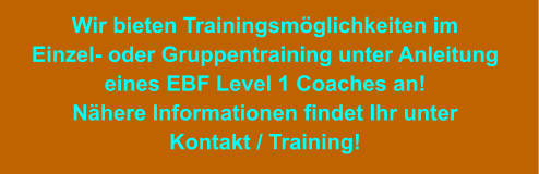 Wir bieten Trainingsmöglichkeiten im Einzel- oder Gruppentraining unter Anleitung eines EBF Level 1 Coaches an! Nähere Informationen findet Ihr unter Kontakt / Training!