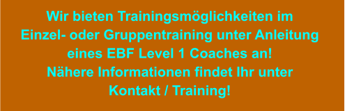 Wir bieten Trainingsmöglichkeiten im Einzel- oder Gruppentraining unter Anleitung eines EBF Level 1 Coaches an! Nähere Informationen findet Ihr unter Kontakt / Training!